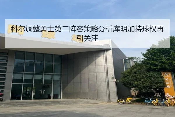 科尔调整勇士第二阵容策略分析库明加持球权再引关注