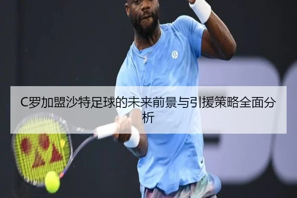 C罗加盟沙特足球的未来前景与引援策略全面分析