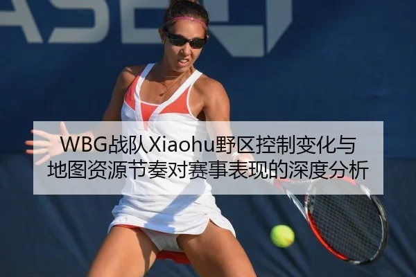 WBG战队Xiaohu野区控制变化与地图资源节奏对赛事表现的深度分析