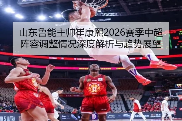 山东鲁能主帅崔康熙2026赛季中超阵容调整情况深度解析与趋势展望