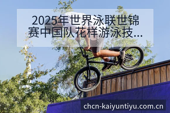 2025年世界泳联世锦赛中国队花样游泳技术与阵容影响 - 开云
