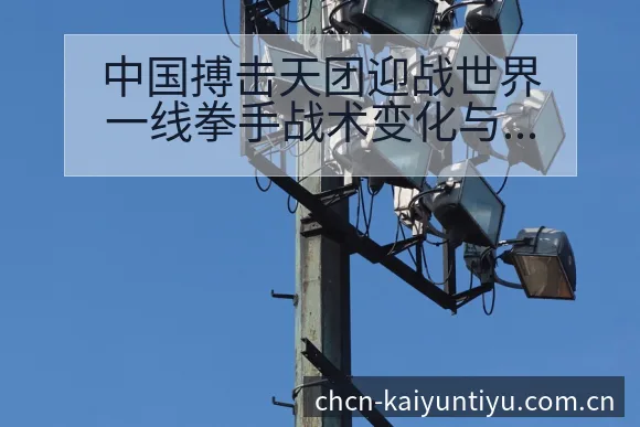 中国搏击天团迎战世界一线拳手战术变化与风险观察分析 - 开云