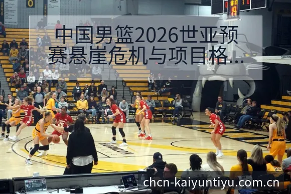 中国男篮2026世亚预赛悬崖危机与项目格局分析 - 开云